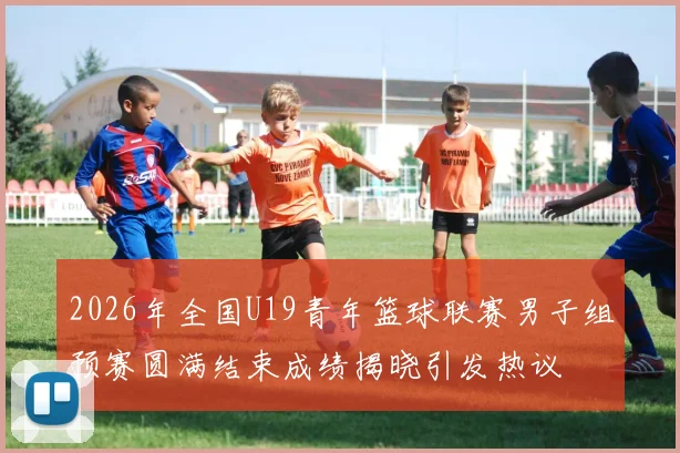 2026年全国U19青年篮球联赛男子组预赛圆满结束成绩揭晓引发热议