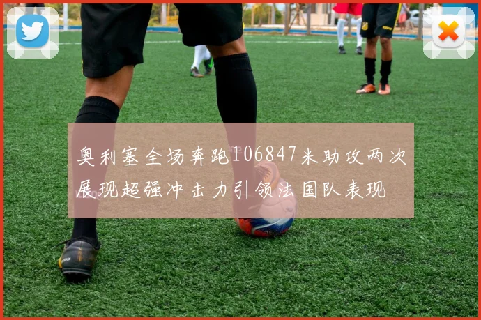 奥利塞全场奔跑106847米助攻两次展现超强冲击力引领法国队表现