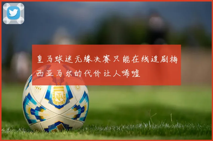 皇马球迷无缘决赛只能在线追剧梅西亚马尔的代价让人唏嘘