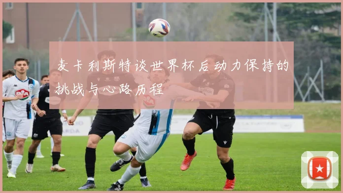 麦卡利斯特谈世界杯后动力保持的挑战与心路历程