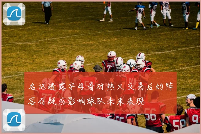 名记透露字母哥对热火交易后的阵容存疑或影响球队未来表现