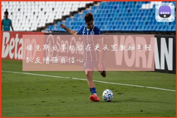 福克斯分享经验在更衣室激励年轻队友增强自信心