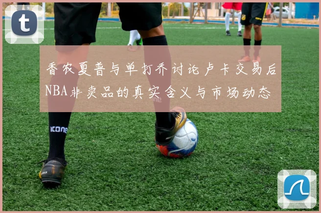 香农夏普与单打乔讨论卢卡交易后NBA非卖品的真实含义与市场动态