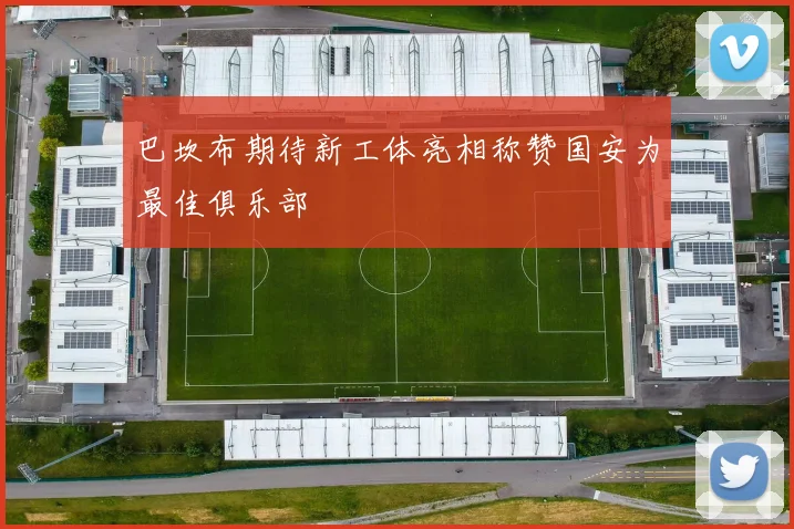 巴坎布期待新工体亮相称赞国安为最佳俱乐部