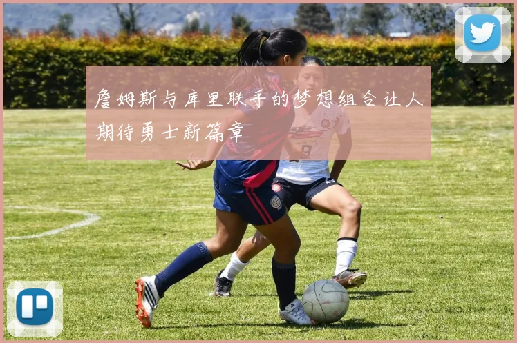 詹姆斯与库里联手的梦想组合让人期待勇士新篇章